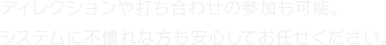 ディレクションや打ち合わせの参加も可能。システムに不慣れな方も安心してお任せください。